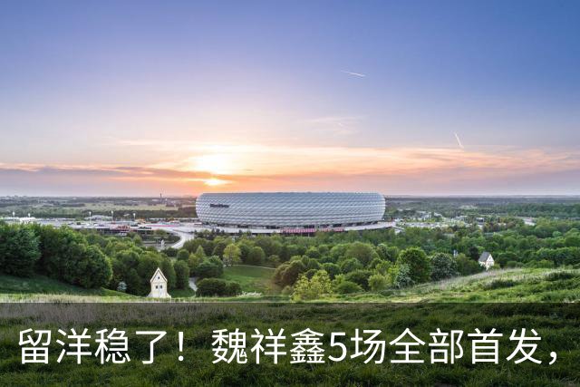 留洋稳了！魏祥鑫5场全部首发，队内出场时间第2，冲击法甲首秀